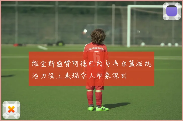 维金斯盛赞阿德巴约与韦尔篮板统治力场上表现令人印象深刻