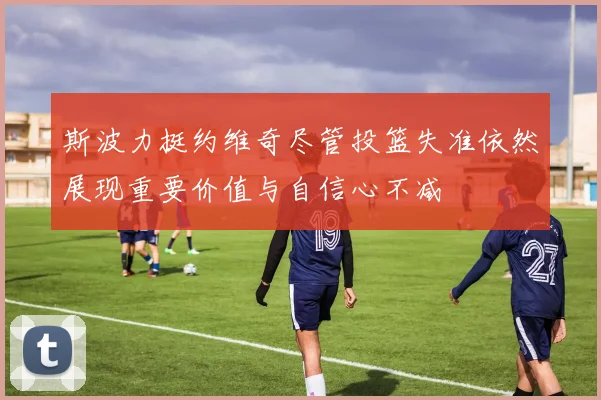 斯波力挺约维奇尽管投篮失准依然展现重要价值与自信心不减