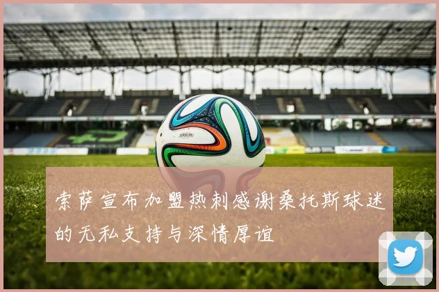 索萨宣布加盟热刺感谢桑托斯球迷的无私支持与深情厚谊