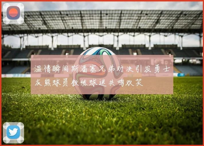 温情瞬间斯潘塞兄弟对决引发勇士灰熊球员教练球迷共鸣欢笑