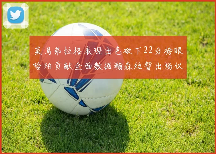 菜鸟弗拉格表现出色砍下22分榜眼哈珀贡献全面数据瀚森短暂出场仅得2分