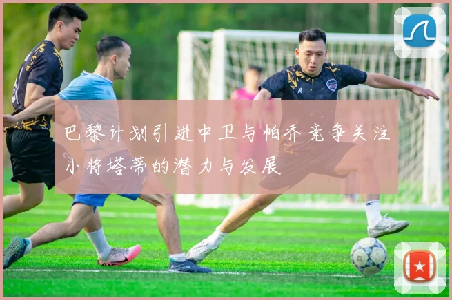 巴黎计划引进中卫与帕乔竞争关注小将塔蒂的潜力与发展