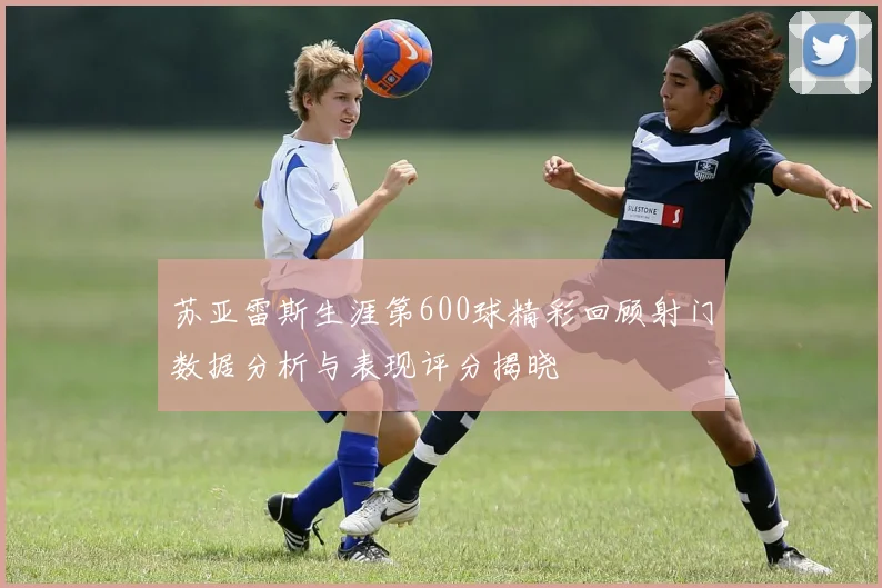苏亚雷斯生涯第600球精彩回顾射门数据分析与表现评分揭晓