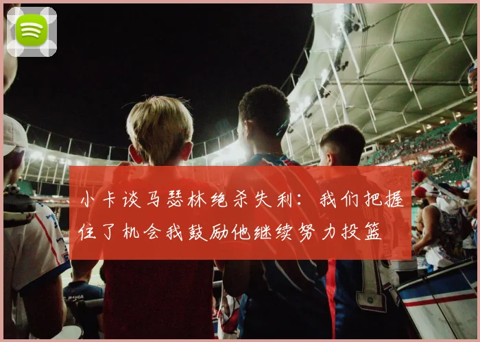小卡谈马瑟林绝杀失利：我们把握住了机会我鼓励他继续努力投篮