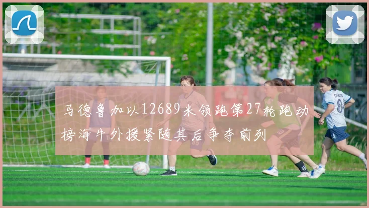 马德鲁加以12689米领跑第27轮跑动榜海牛外援紧随其后争夺前列