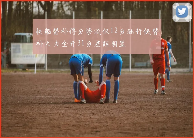快船替补得分惨淡仅12分独行侠替补火力全开31分差距明显