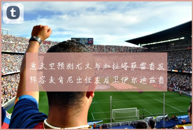 意天空预测尤文与加拉塔萨雷首发阵容麦肯尼出任左后卫伊尔迪兹首发出战