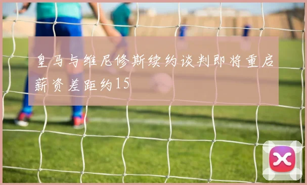 皇马与维尼修斯续约谈判即将重启薪资差距约15