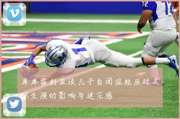 库库雷利亚谈儿子自闭症经历对足球生涯的影响与迷茫感