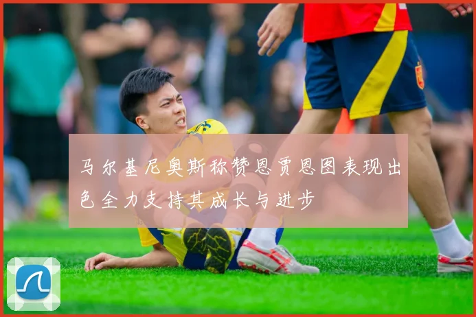 马尔基尼奥斯称赞恩贾恩图表现出色全力支持其成长与进步