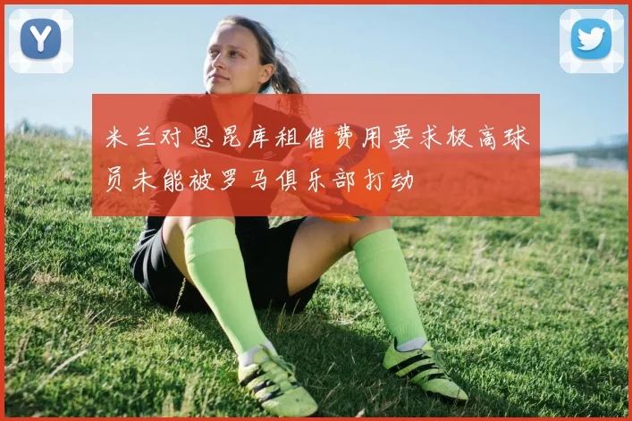 米兰对恩昆库租借费用要求极高球员未能被罗马俱乐部打动