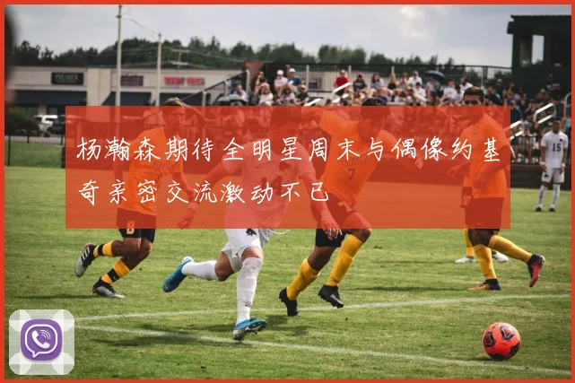 杨瀚森期待全明星周末与偶像约基奇亲密交流激动不已