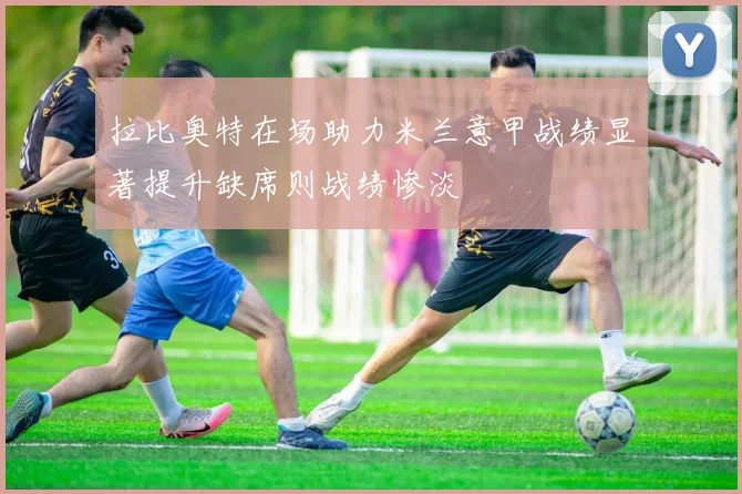 拉比奥特在场助力米兰意甲战绩显著提升缺席则战绩惨淡