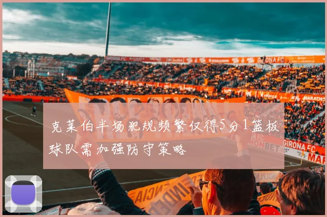 克莱伯半场犯规频繁仅得5分1篮板球队需加强防守策略
