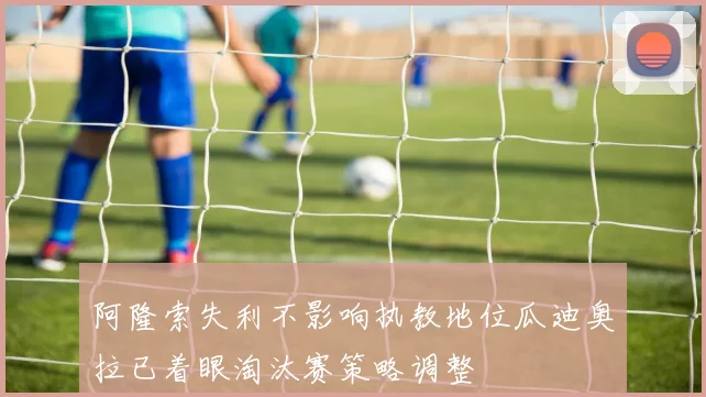 阿隆索失利不影响执教地位瓜迪奥拉已着眼淘汰赛策略调整