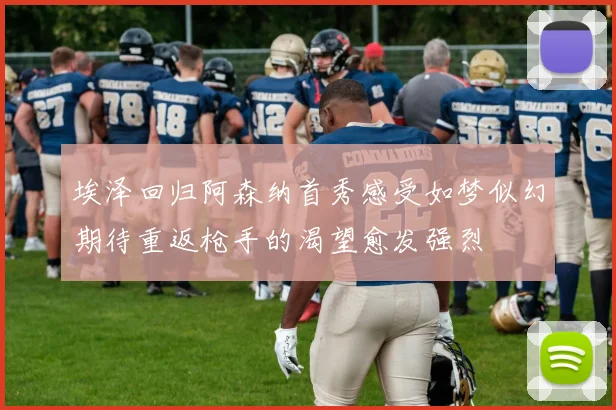 埃泽回归阿森纳首秀感受如梦似幻期待重返枪手的渴望愈发强烈