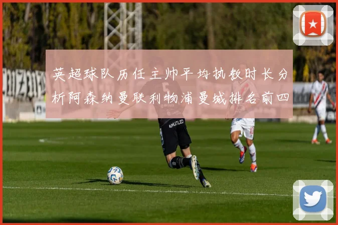 英超球队历任主帅平均执教时长分析阿森纳曼联利物浦曼城排名前四