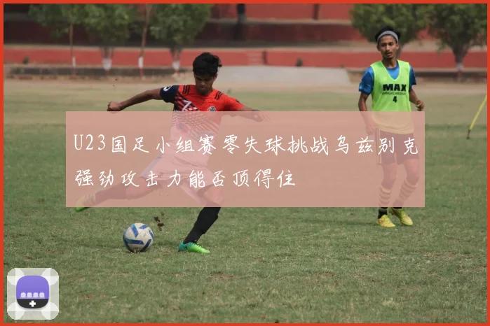 U23国足小组赛零失球挑战乌兹别克强劲攻击力能否顶得住