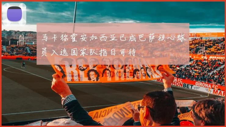 马卡称霍安加西亚已成巴萨核心球员入选国家队指日可待
