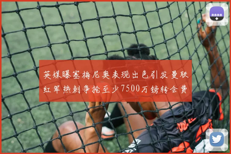 英媒曝塞梅尼奥表现出色引发曼联红军热刺争抢至少7500万镑转会费