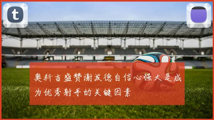 奥科吉盛赞谢泼德自信心强大是成为优秀射手的关键因素